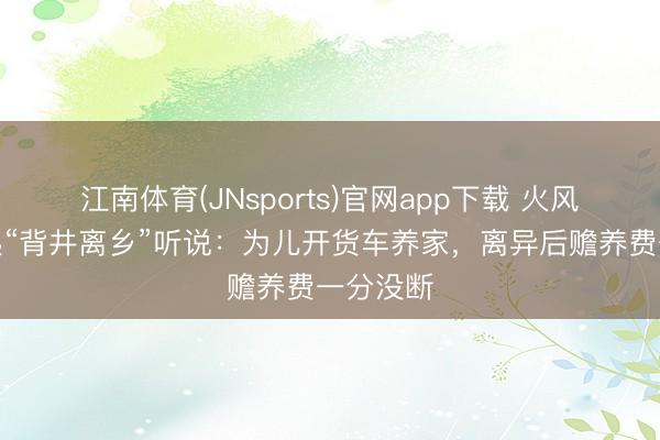 江南体育(JNsports)官网app下载 火风正面修起“背井离乡”听说:为儿开货车养家,离异后赡养费一分没断