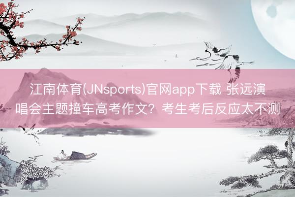 江南体育(JNsports)官网app下载 张远演唱会主题撞车高考作文？考生考后反应太不测