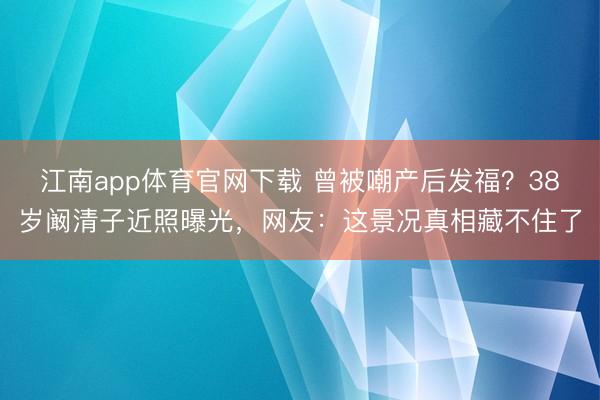 江南app体育官网下载 曾被嘲产后发福？38岁阚清子近照曝光，网友：这景况真相藏不住了