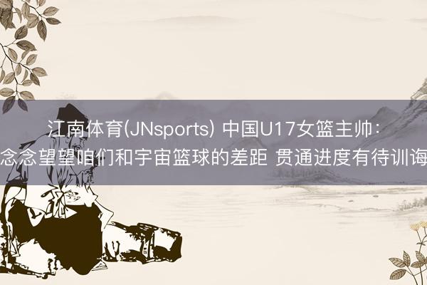 江南体育(JNsports) 中国U17女篮主帅：念念望望咱们和宇宙篮球的差距 贯通进度有待训诲