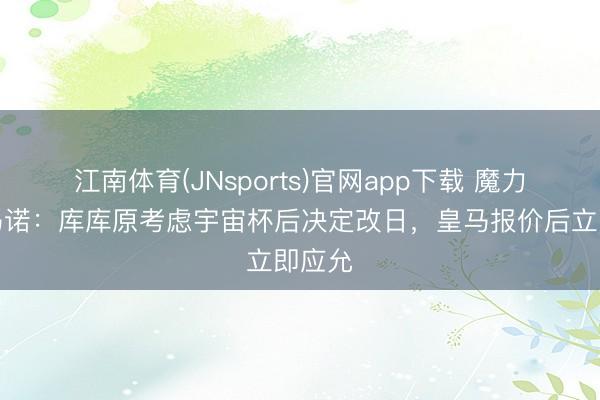 江南体育(JNsports)官网app下载 魔力！罗马诺：库库原考虑宇宙杯后决定改日，皇马报价后立即应允