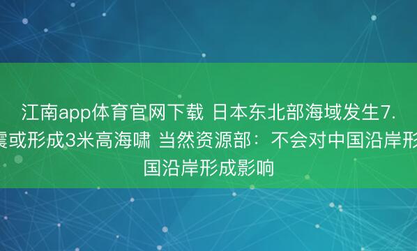 江南app体育官网下载 日本东北部海域发生7.4级地震或形成3米高海啸 当然资源部：不会对中国沿岸形成影响
