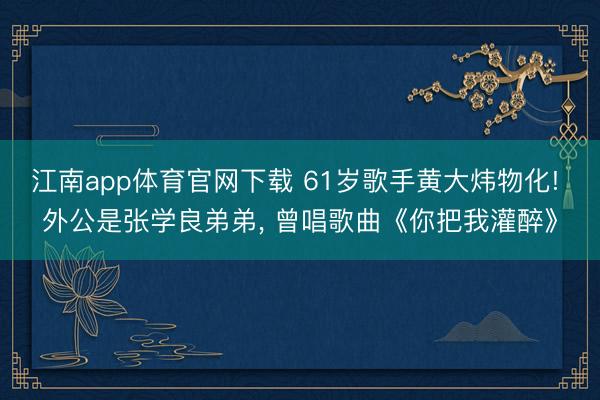 江南app体育官网下载 61岁歌手黄大炜物化! 外公是张学良弟弟, 曾唱歌曲《你把我灌醉》