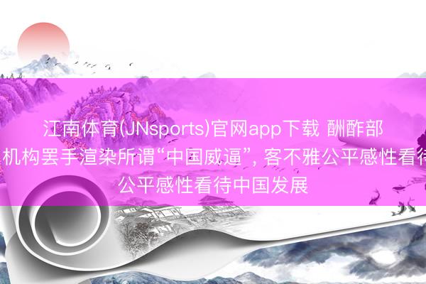 江南体育(JNsports)官网app下载 酬酢部: 奉劝关系机构罢手渲染所谓“中国威逼”， 客不雅公平感性看待中国发展