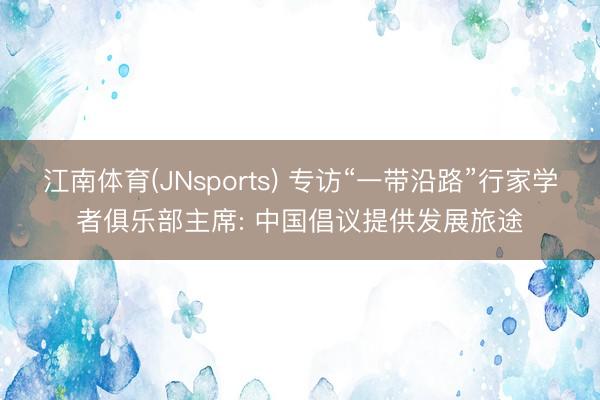 江南体育(JNsports) 专访“一带沿路”行家学者俱乐部主席: 中国倡议提供发展旅途