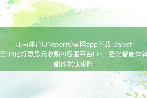 江南体育(JNsports)官网app下载 Salesforce斥资36亿好意思元收购AI客服平台Fin，强化智能体就业矩阵