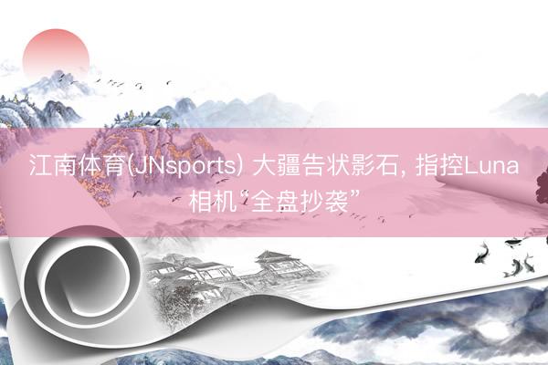 江南体育(JNsports) 大疆告状影石, 指控Luna相机“全盘抄袭”