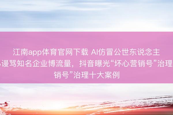 江南app体育官网下载 AI仿冒公世东说念主物、坏心谩骂知名企业博流量,抖音曝光“坏心营销号”治理十大案例