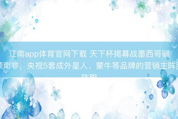 江南app体育官网下载 天下杯揭幕战墨西哥驯顺南非，央视5套成外星人、蒙牛等品牌的营销主阵脚