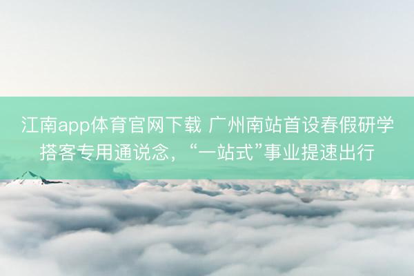 江南app体育官网下载 广州南站首设春假研学搭客专用通说念，“一站式”事业提速出行