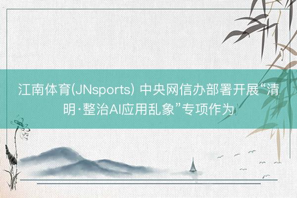 江南体育(JNsports) 中央网信办部署开展“清明·整治AI应用乱象”专项作为