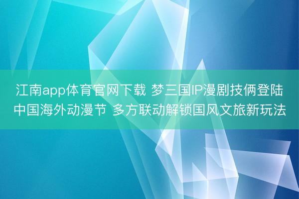 江南app体育官网下载 梦三国IP漫剧技俩登陆中国海外动漫节 多方联动解锁国风文旅新玩法