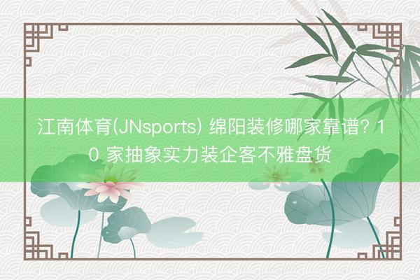 江南体育(JNsports) 绵阳装修哪家靠谱? 10 家抽象实力装企客不雅盘货