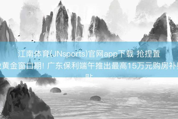 江南体育(JNsports)官网app下载 抢捏置业黄金窗口期! 广东保利端午推出最高15万元购房补贴