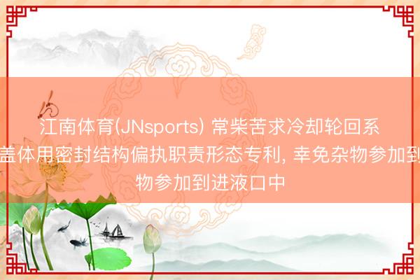 江南体育(JNsports) 常柴苦求冷却轮回系统、水箱盖体用密封结构偏执职责形态专利， 幸免杂物参加到进液口中